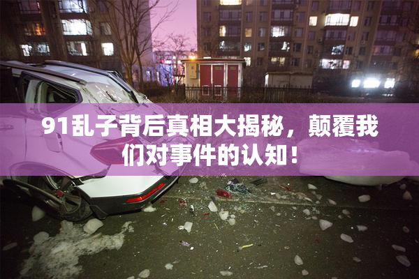 91乱子背后真相大揭秘，颠覆我们对事件的认知！
