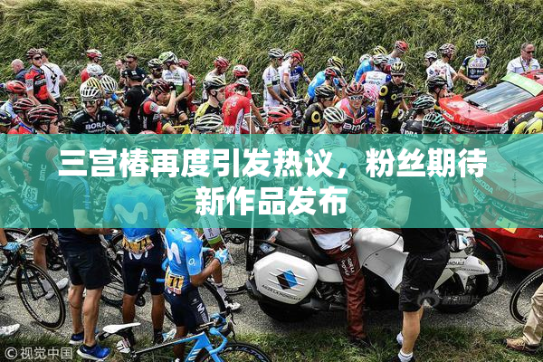 三宫椿再度引发热议，粉丝期待新作品发布