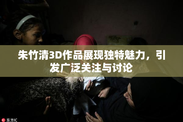 朱竹清3D作品展现独特魅力，引发广泛关注与讨论