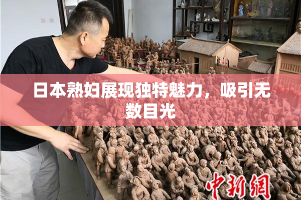 日本熟妇展现独特魅力，吸引无数目光