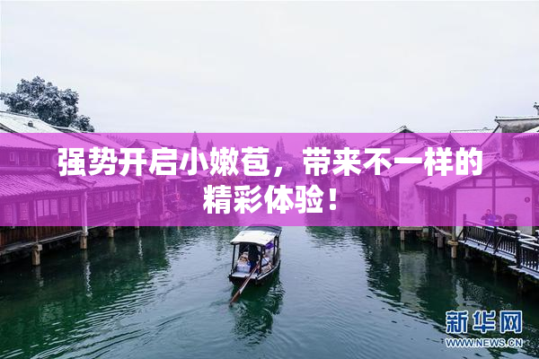 强势开启小嫩苞，带来不一样的精彩体验！