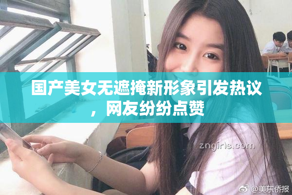 国产美女无遮掩新形象引发热议，网友纷纷点赞