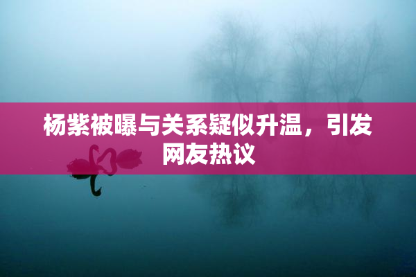 杨紫被曝与关系疑似升温，引发网友热议