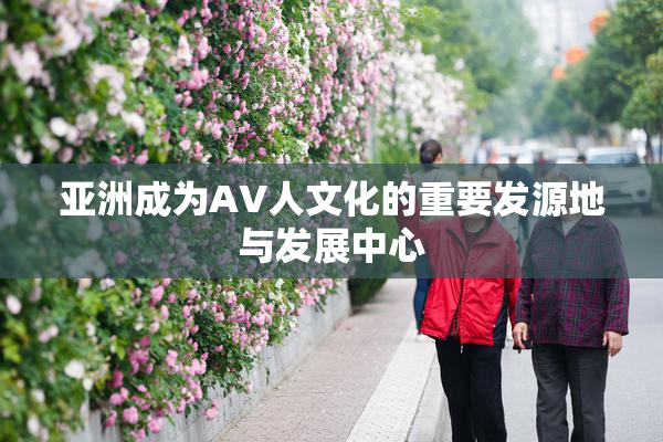 亚洲成为AV人文化的重要发源地与发展中心