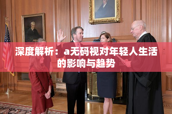 深度解析：a无码视对年轻人生活的影响与趋势