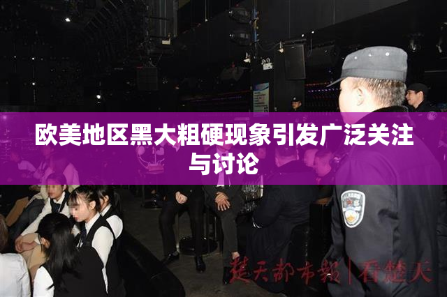 欧美地区黑大粗硬现象引发广泛关注与讨论