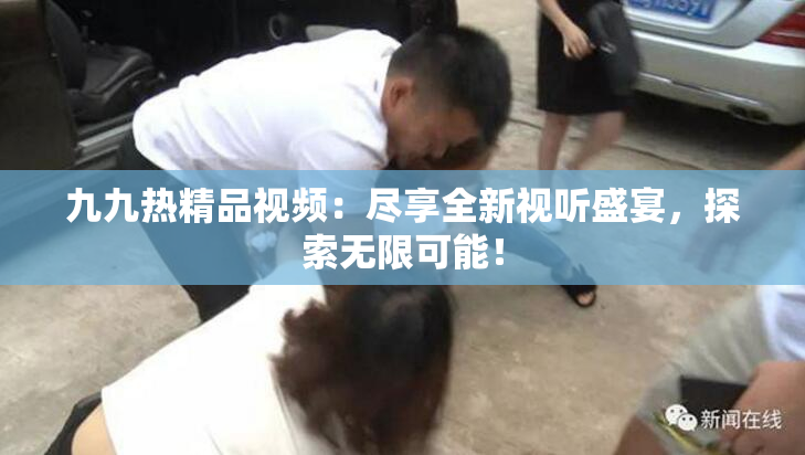 九九热精品视频：尽享全新视听盛宴，探索无限可能！