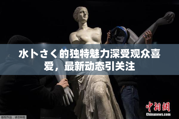 水卜さく的独特魅力深受观众喜爱，最新动态引关注