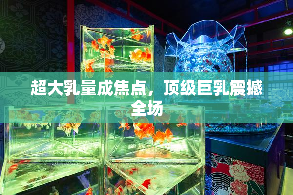 超大乳量成焦点，顶级巨乳震撼全场