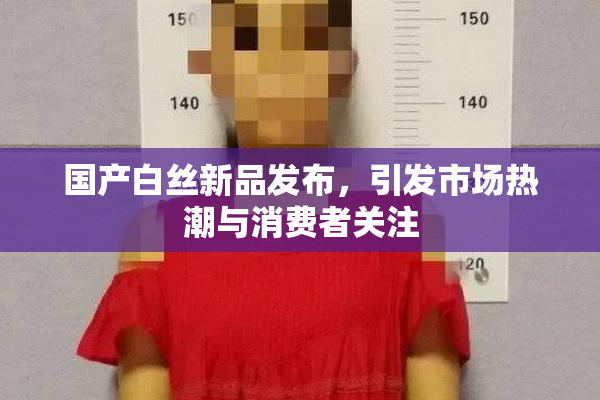 国产白丝新品发布，引发市场热潮与消费者关注