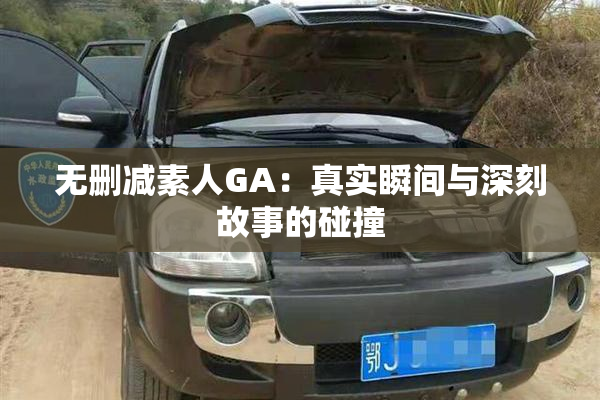 无删减素人GA：真实瞬间与深刻故事的碰撞