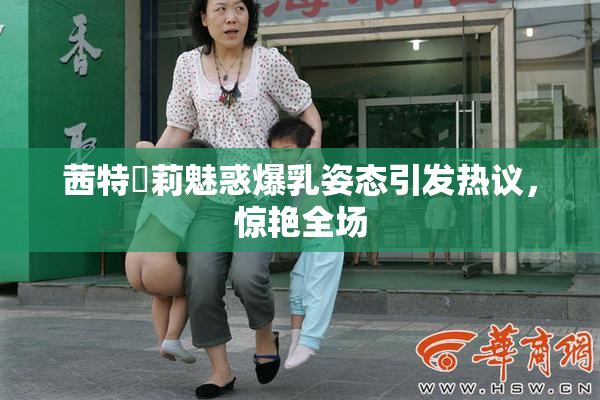 茜特菈莉魅惑爆乳姿态引发热议，惊艳全场