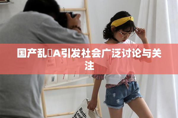 国产乱婬A引发社会广泛讨论与关注