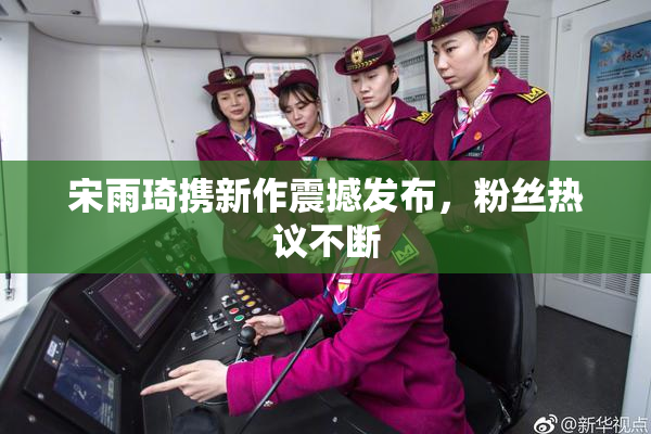 宋雨琦携新作震撼发布，粉丝热议不断
