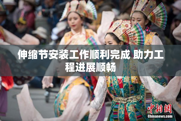 伸缩节安装工作顺利完成 助力工程进展顺畅