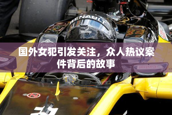国外女犯引发关注，众人热议案件背后的故事
