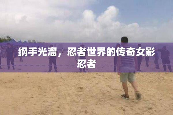 纲手光溜，忍者世界的传奇女影忍者