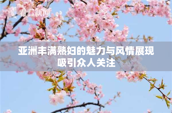 亚洲丰满熟妇的魅力与风情展现吸引众人关注