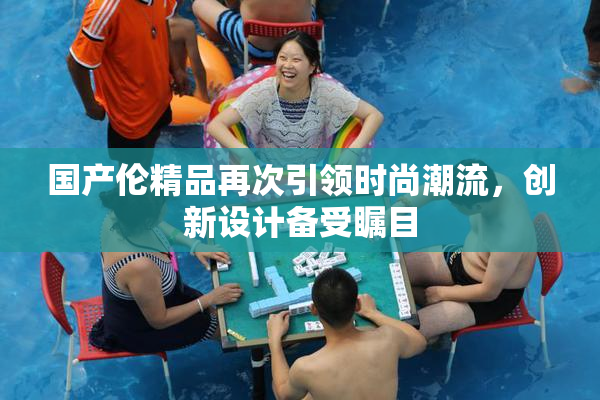国产伦精品再次引领时尚潮流，创新设计备受瞩目