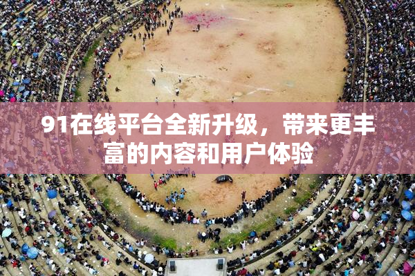 91在线平台全新升级，带来更丰富的内容和用户体验