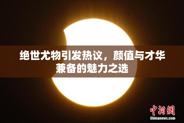 绝世尤物引发热议，颜值与才华兼备的魅力之选