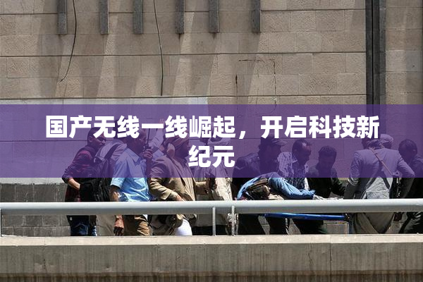 国产无线一线崛起，开启科技新纪元