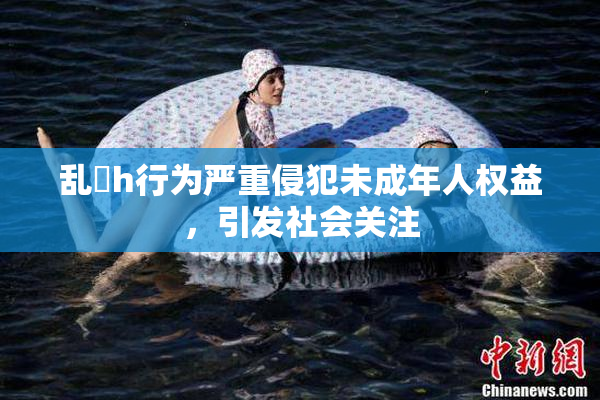 乱婬h行为严重侵犯未成年人权益，引发社会关注
