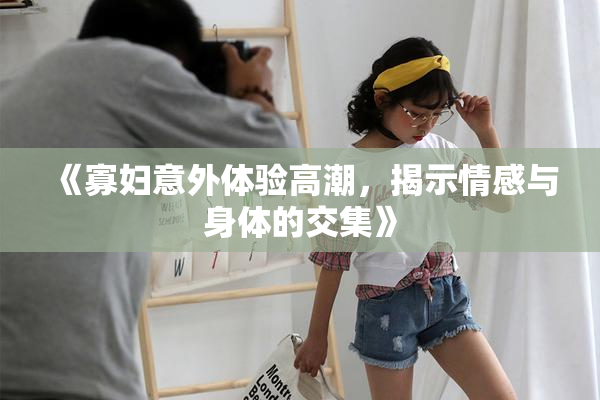 《寡妇意外体验高潮，揭示情感与身体的交集》
