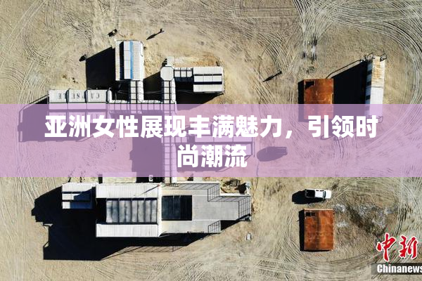亚洲女性展现丰满魅力，引领时尚潮流