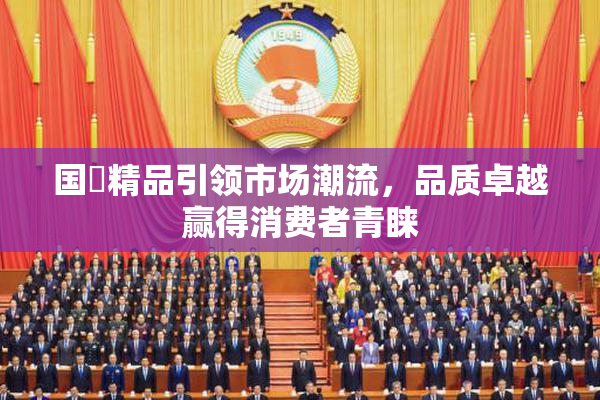 国產精品引领市场潮流，品质卓越赢得消费者青睐