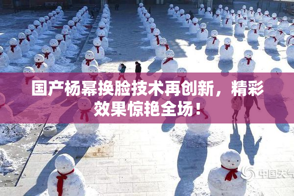 国产杨幂换脸技术再创新，精彩效果惊艳全场！