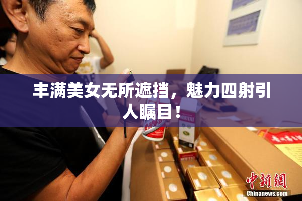 丰满美女无所遮挡，魅力四射引人瞩目！