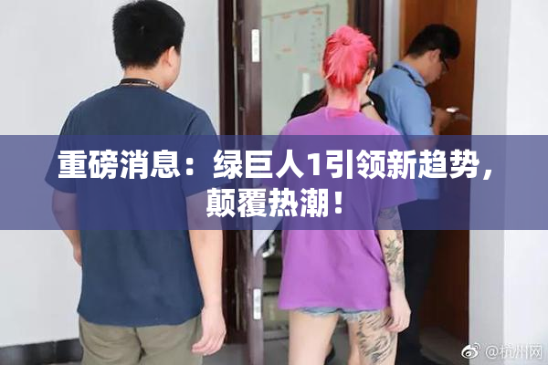 重磅消息：绿巨人1引领新趋势，颠覆热潮！