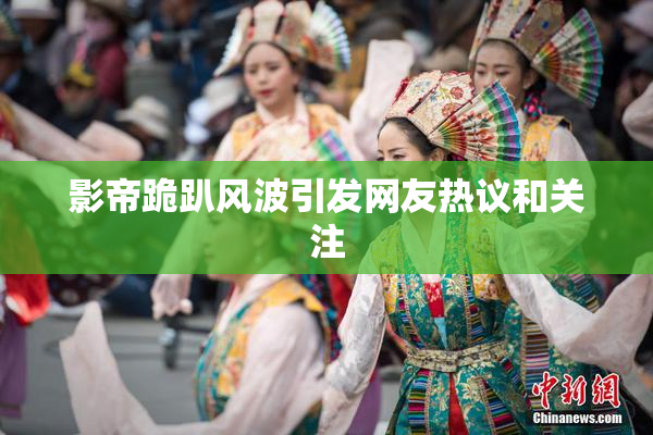 影帝跪趴风波引发网友热议和关注