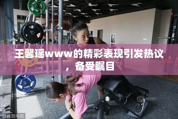 王馨瑶www的精彩表现引发热议，备受瞩目