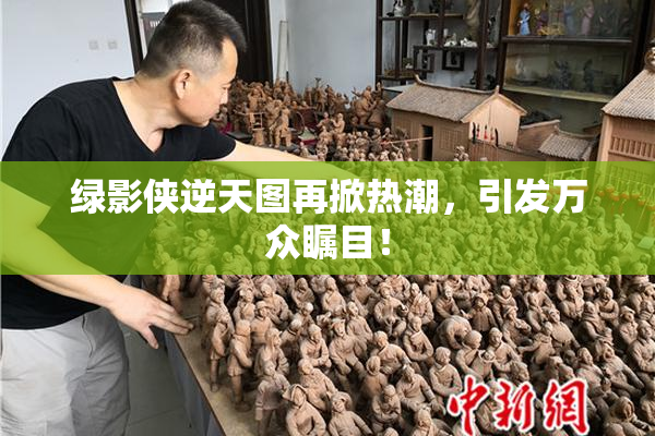 绿影侠逆天图再掀热潮，引发万众瞩目！