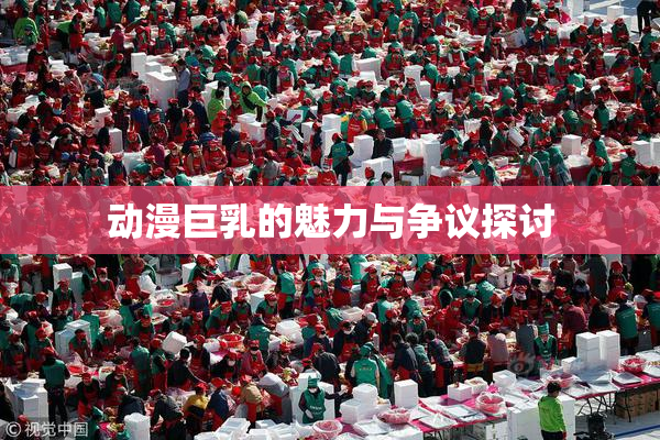 动漫巨乳的魅力与争议探讨