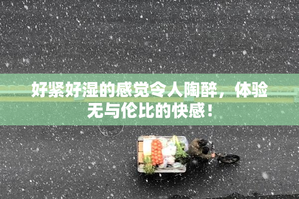 好紧好湿的感觉令人陶醉，体验无与伦比的快感！