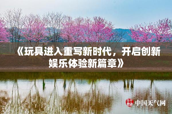 《玩具进入重写新时代，开启创新娱乐体验新篇章》