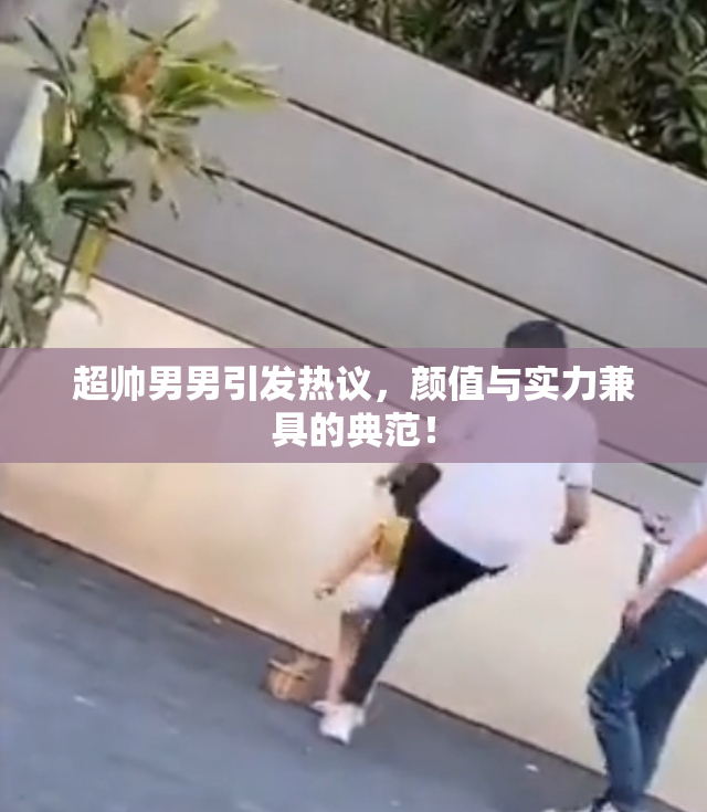 超帅男男引发热议，颜值与实力兼具的典范！