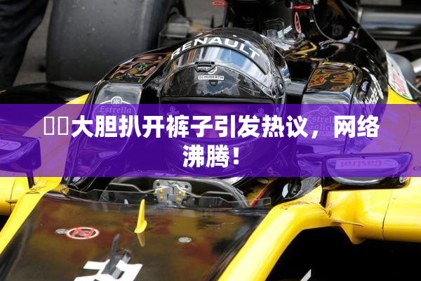 妺妺大胆扒开裤子引发热议，网络沸腾！