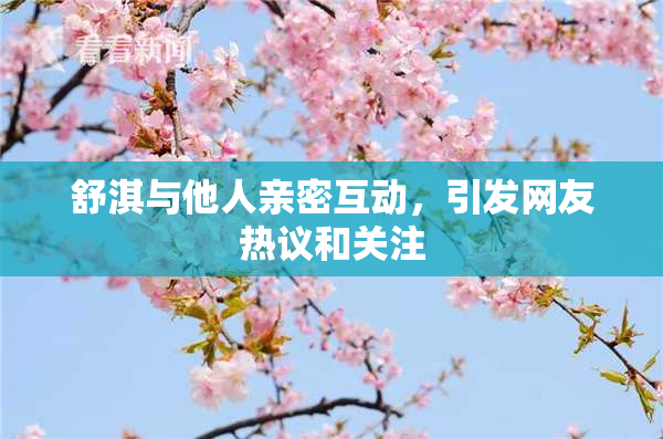 舒淇与他人亲密互动，引发网友热议和关注