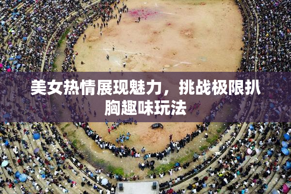 美女热情展现魅力，挑战极限扒胸趣味玩法