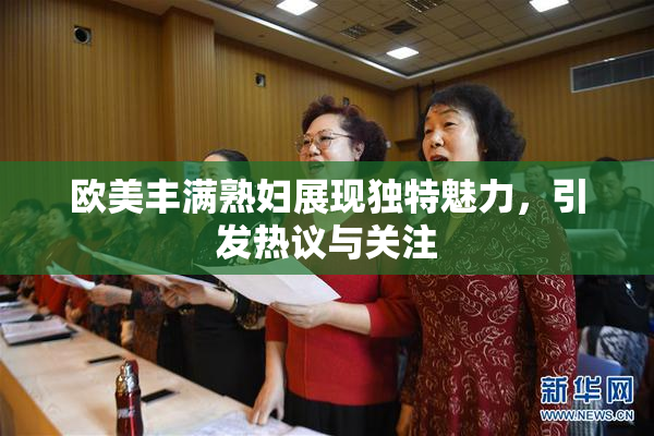 欧美丰满熟妇展现独特魅力，引发热议与关注
