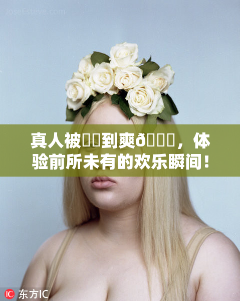 真人被❌‌到爽🔞，体验前所未有的欢乐瞬间！