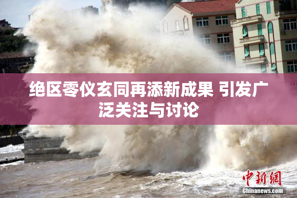 绝区零仪玄同再添新成果 引发广泛关注与讨论