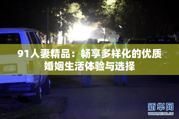 91人妻精品：畅享多样化的优质婚姻生活体验与选择