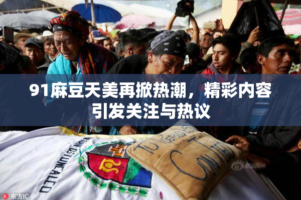 91麻豆天美再掀热潮，精彩内容引发关注与热议