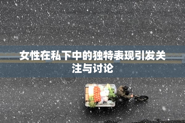 女性在私下中的独特表现引发关注与讨论