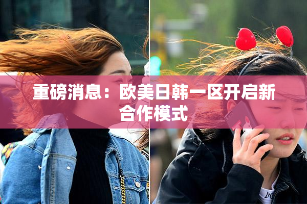 重磅消息：欧美日韩一区开启新合作模式